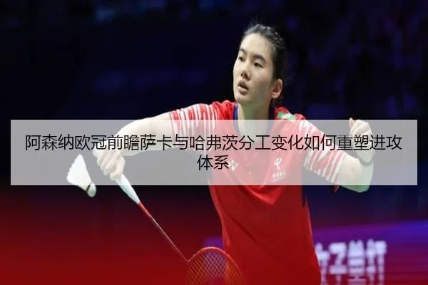 阿森纳欧冠前瞻萨卡与哈弗茨分工变化如何重塑进攻体系